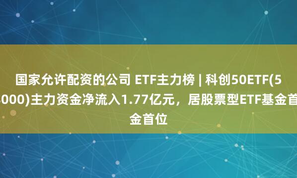 国家允许配资的公司 ETF主力榜 | 科创50ETF(588000)主力资金净流入1.77亿元，居股票型ETF基金首位