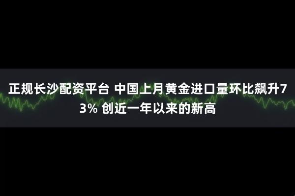 正规长沙配资平台 中国上月黄金进口量环比飙升73% 创近一年以来的新高