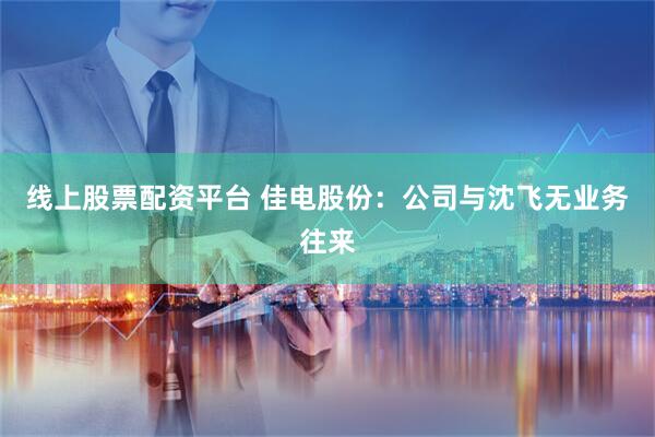 线上股票配资平台 佳电股份：公司与沈飞无业务往来