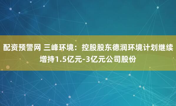 配资预警网 三峰环境：控股股东德润环境计划继续增持1.5亿元-3亿元公司股份