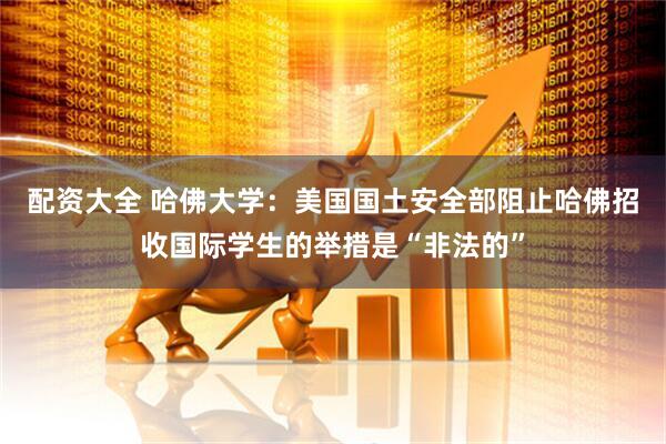 配资大全 哈佛大学：美国国土安全部阻止哈佛招收国际学生的举措是“非法的”