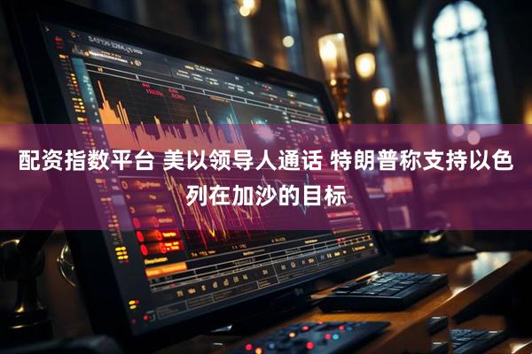 配资指数平台 美以领导人通话 特朗普称支持以色列在加沙的目标