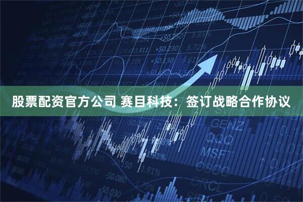 股票配资官方公司 赛目科技：签订战略合作协议