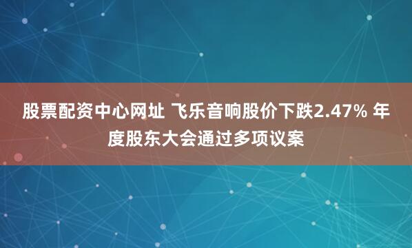股票配资中心网址 飞乐音响股价下跌2.47% 年度股东大会通过多项议案