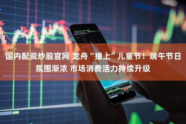 国内配资炒股官网 龙舟“撞上”儿童节！端午节日氛围渐浓 市场消费活力持续升级