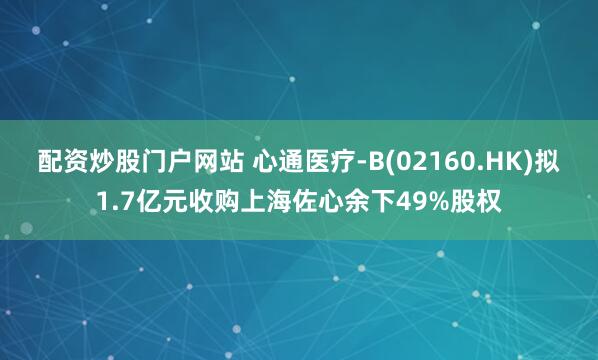配资炒股门户网站 心通医疗-B(02160.HK)拟1.7亿元收购上海佐心余下49%股权