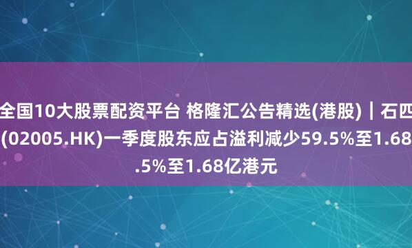 全国10大股票配资平台 格隆汇公告精选(港股)︱石四药集团(02005.HK)一季度股东应占溢利减少59.5%至1.68亿港元