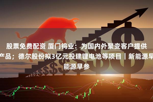 股票免费配资 厦门钨业：为国内外聚变客户提供钨产品；德尔股份拟3亿元投建锂电池等项目｜新能源早参