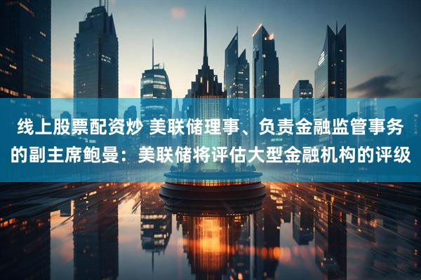 线上股票配资炒 美联储理事、负责金融监管事务的副主席鲍曼：美联储将评估大型金融机构的评级