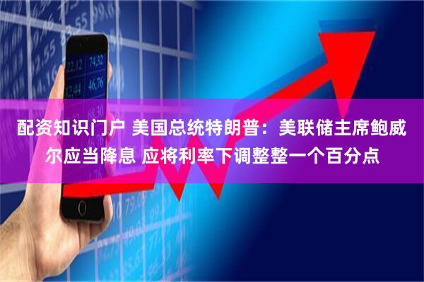 配资知识门户 美国总统特朗普：美联储主席鲍威尔应当降息 应将利率下调整整一个百分点