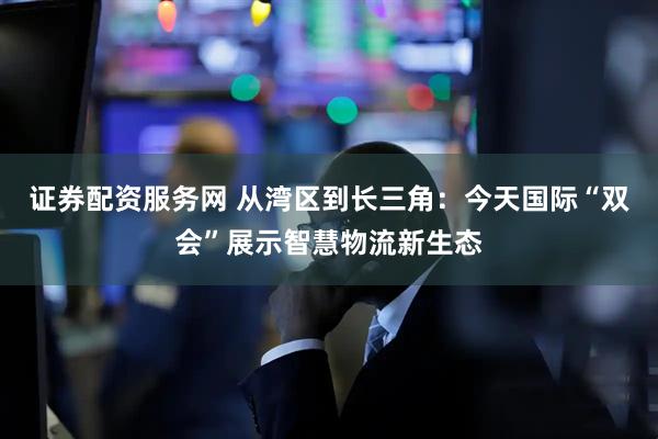 证券配资服务网 从湾区到长三角：今天国际“双会”展示智慧物流新生态