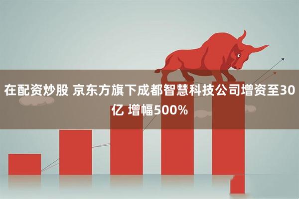 在配资炒股 京东方旗下成都智慧科技公司增资至30亿 增幅500%