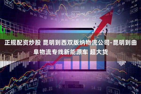 正规配资炒股 昆明到西双版纳物流公司-昆明到曲阜物流专线新能源车 超大货