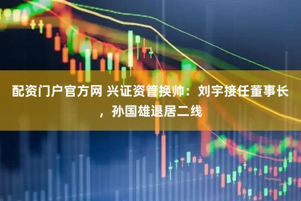 配资门户官方网 兴证资管换帅：刘宇接任董事长，孙国雄退居二线