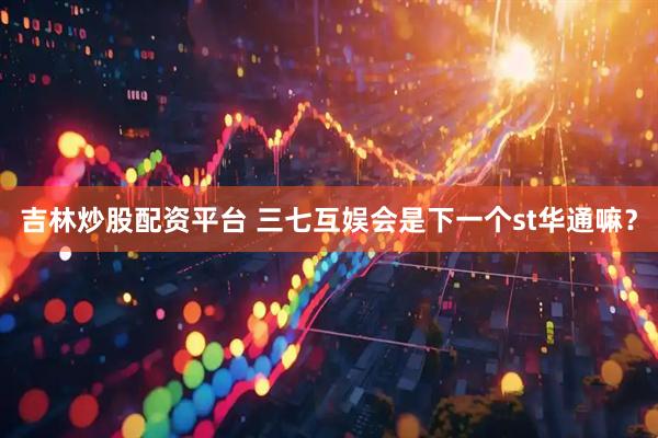 吉林炒股配资平台 三七互娱会是下一个st华通嘛？