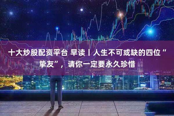十大炒股配资平台 早读丨人生不可或缺的四位“挚友”，请你一定要永久珍惜