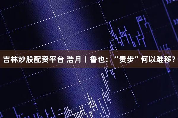吉林炒股配资平台 浩月丨鲁也：“贵步”何以难移？