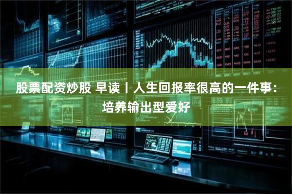股票配资炒股 早读丨人生回报率很高的一件事：培养输出型爱好