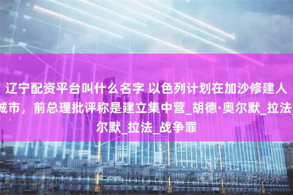 辽宁配资平台叫什么名字 以色列计划在加沙修建人道主义城市，前总理批评称是建立集中营_胡德·奥尔默_拉法_战争罪
