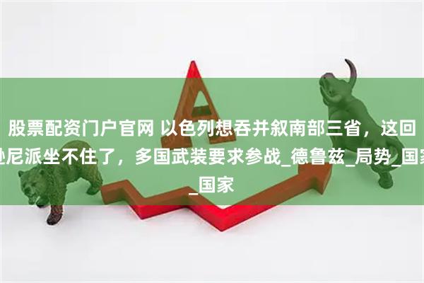 股票配资门户官网 以色列想吞并叙南部三省，这回逊尼派坐不住了，多国武装要求参战_德鲁兹_局势_国家
