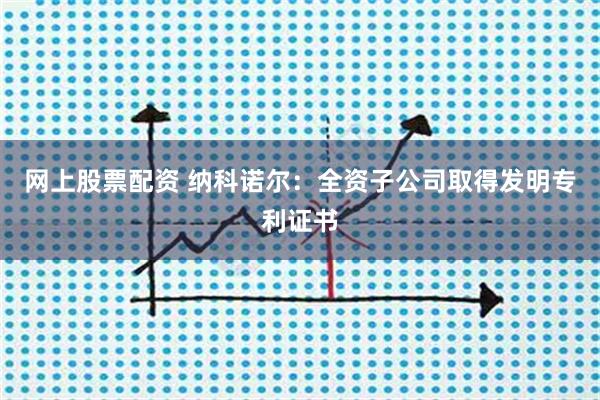 网上股票配资 纳科诺尔：全资子公司取得发明专利证书
