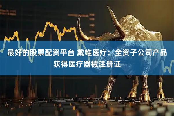 最好的股票配资平台 戴维医疗：全资子公司产品获得医疗器械注册证