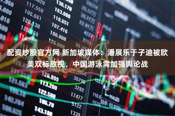 配资炒股官方网 新加坡媒体：潘展乐于子迪被欧美双标敌视，中国游泳需加强舆论战