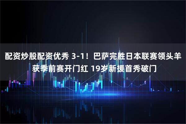 配资炒股配资优秀 3-1！巴萨完胜日本联赛领头羊 获季前赛开门红 19岁新援首秀破门